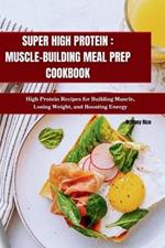 Super High Protein: MUSCLE-BUILDING MEAL PREP COOKBOOK: High Protein Recipes for Building Muscle, Losing Weight, and Boosting Energy