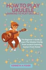 How to Play Ukulele: LEARNING TO PLAY UKULELE: The Beginner's Guide To Learn The Ukulele Chords From scratch (Learning Guitars From Home)