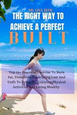 The Right Way to Achieve a Perfect Built: Top 10+ Essential Exercise To Burn Fat, Transform From being Lost And Unfit To Being Fit, Enjoying Physical Activities And Living Healthy