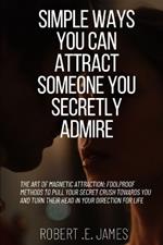 Simple Ways You Can Attract Someone You Secretly Admire: The Art of Magnetic Attraction: Foolproof Methods to Pull Your Secret Crush Towards You and Turn Their Head in Your Direction for Life