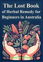 The Lost book of Herbal Remedy for Beginners in Australia: Learn how to Use Traditional treatments used by Indigenous Australians to Cure Sickness and ailments, especially where there's no doctor