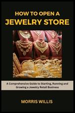 How to Open a Jewelry Store: A Comprehensive Guide to Starting, Running and Growing Your Own Jewelry Retailing Business