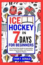 Ice Hockey in 7-Days for Beginners: Your Quick-Start Guide to Learning the Basics, Essential Skills, and Tactics for Beginner Players