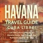 Havana Travel Guide: Cuba Libre! Let the Cultural History of Havana Guide You Through the Authentic Soul of the City