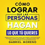 Cómo Lograr Que Las Personas Hagan Lo Que Tú Quieres: Aprende técnicas de control mental para dominar la psicología humana utilizando la manipulación encubierta, la persuasión oscura, cómo analizar a las personas y la PNL para mover sus hilos.