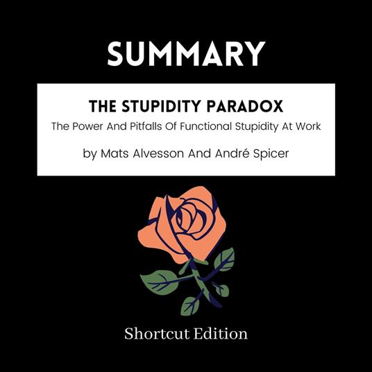 SUMMARY - The Stupidity Paradox: The Power And Pitfalls Of Functional Stupidity At Work By Mats Alvesson And Andre´ Spicer