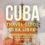 Cuba Travel Guide: Cuba Libre! Let the Cultural History of Cuba Guide You Through the Authentic Soul of the Country