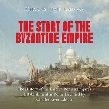 Start of the Byzantine Empire, The: The History of the Eastern Roman Empire’s Establishment as Rome Declined