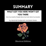 SUMMARY - What Got You Here Won’t Get You There: How Successful People Become Even More Successful By Marshall Goldsmith And Mark Reiter