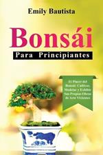 Bonsái para Principiantes: El Placer del Bonsái: Cultivar, Modelar y Exhibir Sus Propias Obras de Arte Vivientes