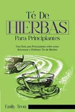 Té De Hierbas para principiantes: Una Guía para Principiantes sobre como Infusionar y Disfrutar Tés de Hierbas