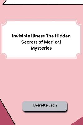 Invisible Illness The Hidden Secrets of Medical Mysteries - Everette Leon - cover