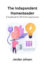 The Independent Homesteader: A handbook for off-grid living success