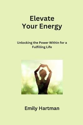 Elevate Your Energy: Unlocking the Power Within for a Fulfilling Life - Emily Hartman - cover