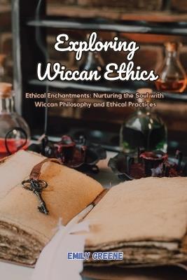 Exploring Wiccan Ethics: Ethical Enchantments: Nurturing the Soul with Wiccan Philosophy and Ethical Practices - Emily Greene - cover