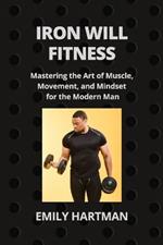 Iron Will Fitness: Mastering the Art of Muscle, Movement, and Mindset for the Modern Man