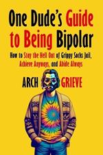 One Dude's Guide to Being Bipolar: How to Stay the Hell Out of Grippy Socks Jail, Achieve Anyways, and Abide Always