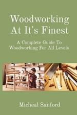 Woodworking At It's Finest: A Complete Guide To Woodworking For All Levels