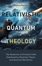 Relativistic Quantum Theology: The Mysteries of Christian Faith Explained by Relativity Theory and Quantum Mechanics