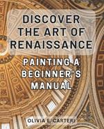 Discover the Art of Renaissance Painting: A Beginner's Manual: Unlock the Secrets of Timeless Masterpieces: Your Essential Guide to Renaissance Painting