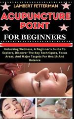 Acupuncture Point for Beginners: Unlocking Wellness, A Beginner's Guide To Explore, Discover The Key Techniques, Focus Areas, And Major Targets For Health And Balance