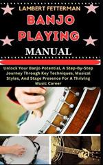 Banjo Playing Manual: Unlock Your Banjo Potential, A Step-By-Step Journey Through Key Techniques, Musical Styles, And Stage Presence For A Thriving Music Career