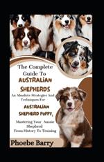 The Complete Guide To Australian Shepherds: An Absolute Strategies And Techniques For Australian Shepherd Puppy; Mastering Your Aussie Shepherd From History To Training