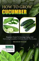 How to Grow Cucumber: Beginners Guide To Growing, Caring And Harvesting Cucumber At Home And in The Garden