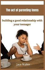 The act of parenting teens: Building a good relationship with your teenager