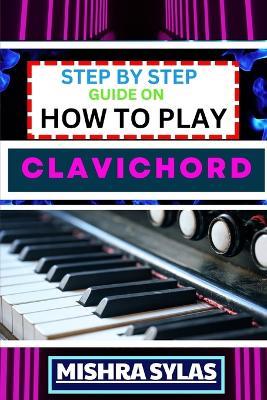 Step by Step Guide on How to Play Clavichord: Expert Guide To Playing And Understanding The Secrets Of The Clavichord With Easy Key Lessons, Tips, Techniques Many More - Mishra Sylas - cover