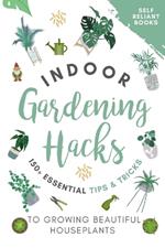 Indoor Gardening Hacks: 150+ Essential Tips to Growing Beautiful Houseplants