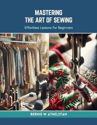 Mastering the Art of Sewing: Effortless Lessons for Beginners - Bernie W Athelstan - cover