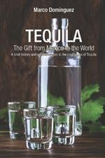 TEQUILA The Gift from Mexico to the World: A brief history and an introduction to the mightiness of Tequila