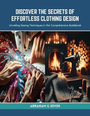 Discover the Secrets of Effortless Clothing Design: Unveiling Sewing Techniques in this Comprehensive Guidebook - Abraham G Xever - cover