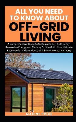 All You Need To Know About Living Off-Grid: A Comprehensive Guide to Sustainable Self-Sufficiency, Renewable Energy, and Thriving Off the Grid - Your Ultimate Resource for Independence - Maxine Price - cover