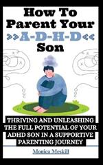 How To Parent Your ADHD Son: Thriving and Unleashing the Full Potential of your ADHD Son in a Supportive Parenting Journey