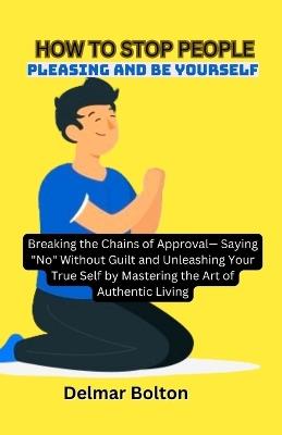 How to Stop People Pleasing and Be Yourself: Breaking the Chains of Approval- Saying "No" Without Guilt and Unleashing Your True Self by Mastering the Art of Authentic Living - Delmar Bolton - cover