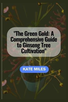 The Green Gold: A Comprehensive Guide to Ginseng Tree Cultivation: "Unlocking the Secrets of Successful Ginseng Farming for Health and Prosperity" - Kate Miles - cover