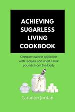 Achieving Sugarless Living Cookbook: Conquer calorie addiction with recipes and shed a few pounds from the body