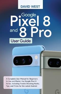 Google Pixel 8 & 8 Pro User Guide: A Complete User Manual for Beginners to Use and Master the Google Pixel 8 Series, Including Troubleshooting Hacks, Tips, and Tricks for the Latest Android - David West - cover