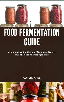 Food Fermentation Guide: A Journey Into The Alchemy Of Fermented Foods: A Guide To Transforming Ingredients - Gatlin Ares - cover