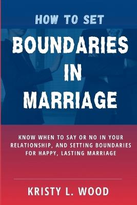 How to Set Boundaries in Marriage: Know When to Say or No in Your Relationship, and Setting Boundaries for Happy, Lasting Marriage - Kristy L Wood - cover