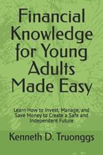 Financial Knowledge for Young Adults Made Easy: Learn How to Invest, Manage, and Save Money to Create a Safe and Independent Future