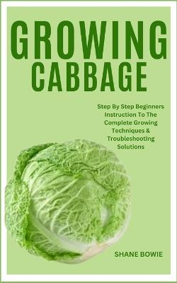 Growing Cabbage: Step By Step Beginners Instruction To The Complete Growing Techniques & Troubleshooting Solutions - Shane Bowie - cover