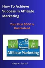 How To Achieve Success In Affiliate Marketing: Your first $500 online is guaranteed