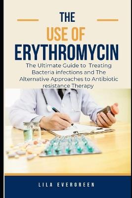 The Use of Erythromycin.: The Ultimate Guide to Treating Bacteria infections and The Alternative Approaches to Antibiotic resistance Therapy - Lila Evergreen - cover