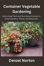 Container Vegetable Gardening: Cultivating Fresh and Nutritious Produce in Small Gardens, Patios, and Balconies