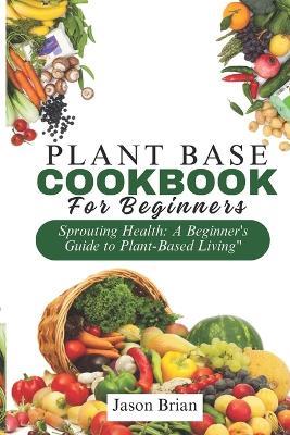 Plant Based Cookbook for Beginners: Sprouting Health: A Beginner's Guide to Plant-Based Living - Jason Brian - cover