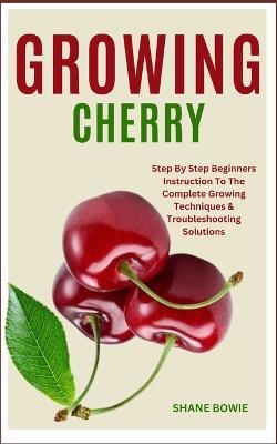 Growing Cherry: Step By Step Beginners Instruction To The Complete Growing Techniques & Troubleshooting Solutions - Shane Bowie - cover