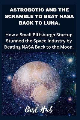 Astrobotic and the Scramble to Beat NASA Back to Luna: How a Small Pittsburgh Startup Stunned the Space Industry by Beating NASA Back to the Moon. - Gist Hub - cover